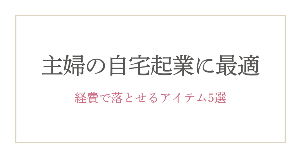 40代主婦が選ぶ！個人事業主が経費で落とせるおすすめアイテム5選【自宅起業を快適に】